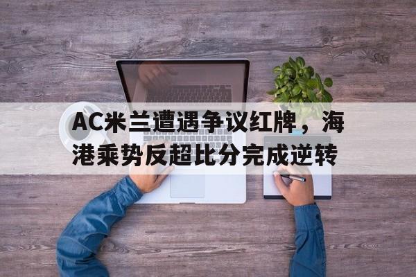 半岛体育-AC米兰遭遇争议红牌，海港乘势反超比分完成逆转-半岛体育